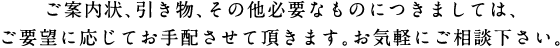 ご案内状、引き物、その他必要なものにつきましては、ご要望に応じてお手配させて頂きます。お気軽にご相談下さい。