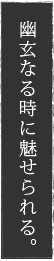 幽玄なる時に魅せられる。